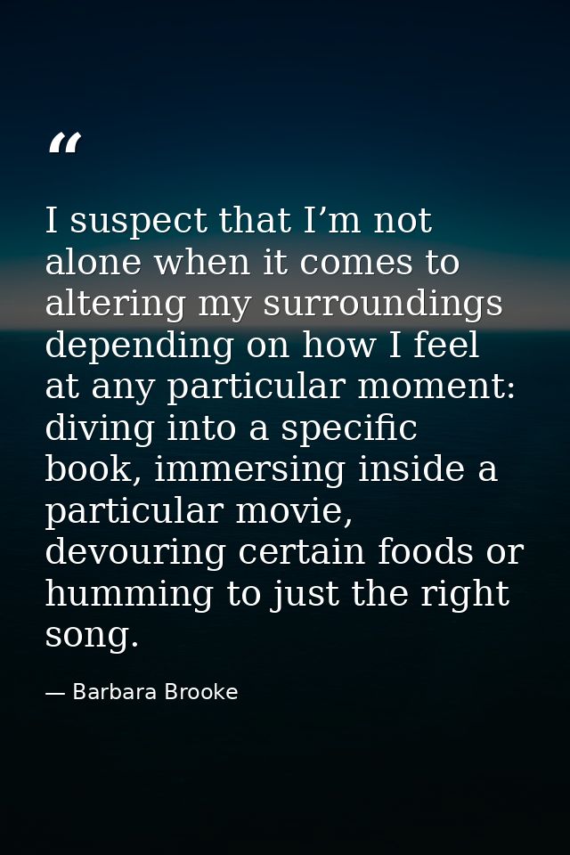 I suspect that I’m not alone when it comes to altering my surroundings depending on how I feel at any particular moment: — Barbara Brooke