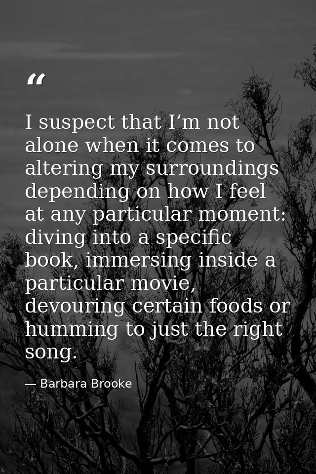 I suspect that I’m not alone when it comes to altering my surroundings depending on how I feel at any particular moment: — Barbara Brooke