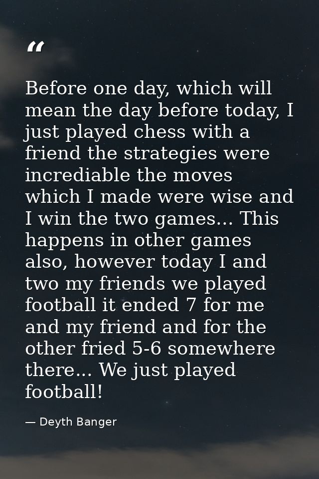 Before one day, which will mean the day before today, I just played chess with a friend the strategies were incrediable  — Deyth Banger