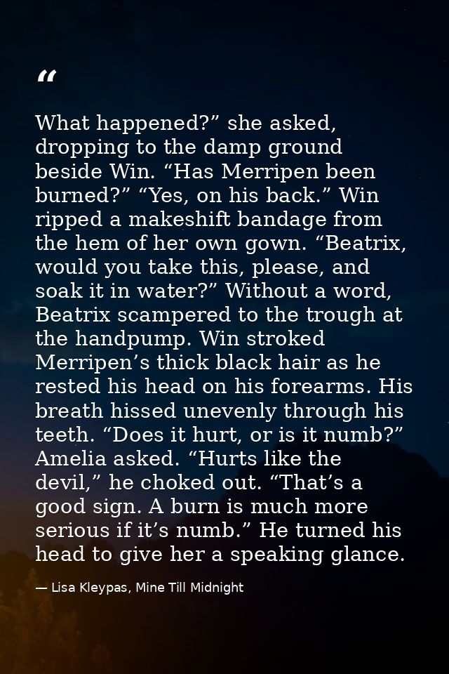 What happened?” she asked, dropping to the damp ground beside Win. “Has Merripen been burned?” “Yes, on his back.” Win r — Lisa Kleypas, Mine Till Midnight