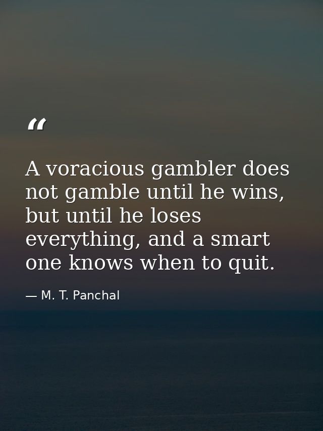 A voracious gambler does not gamble until he wins, but until he loses everything, and a smart one knows when to quit. — M. T. Panchal