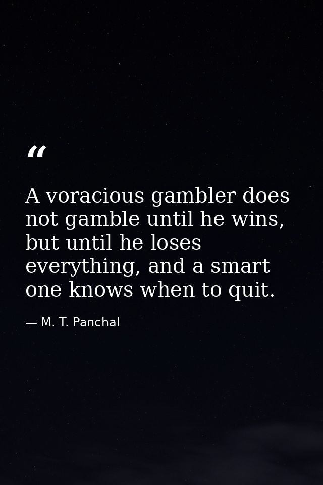 A voracious gambler does not gamble until he wins, but until he loses everything, and a smart one knows when to quit. — M. T. Panchal