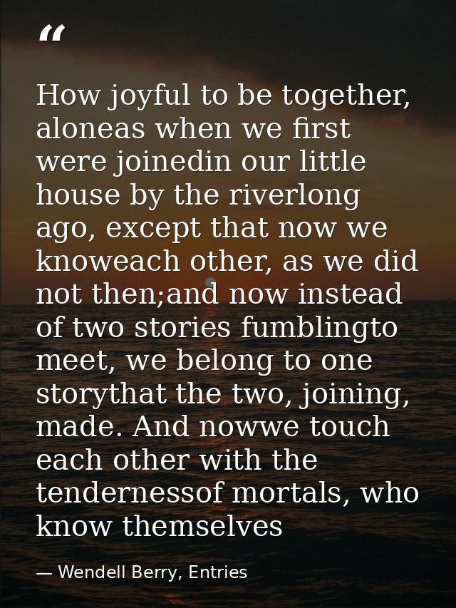 How joyful to be together, aloneas when we first were joinedin our little house by the riverlong ago, except that now we — Wendell Berry, Entries