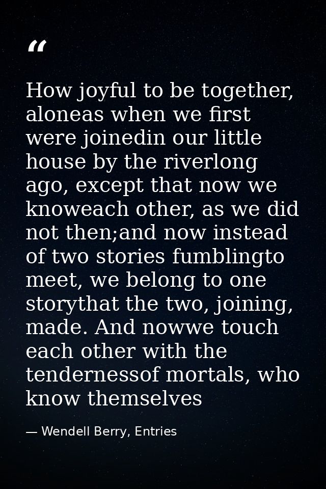 How joyful to be together, aloneas when we first were joinedin our little house by the riverlong ago, except that now we — Wendell Berry, Entries
