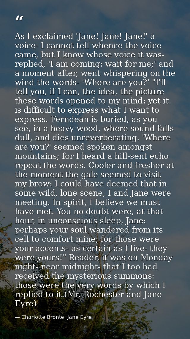 As I exclaimed 'Jane! Jane! Jane!' a voice- I cannot tell whence the voice came, but I know whose voice it was- replied, — Charlotte Brontë, Jane Eyre