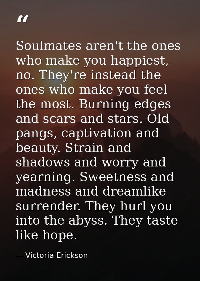 Soulmates aren't the ones who make you happiest, no. They're instead the ones who make you feel the most. Burning edges  — Victoria Erickson
