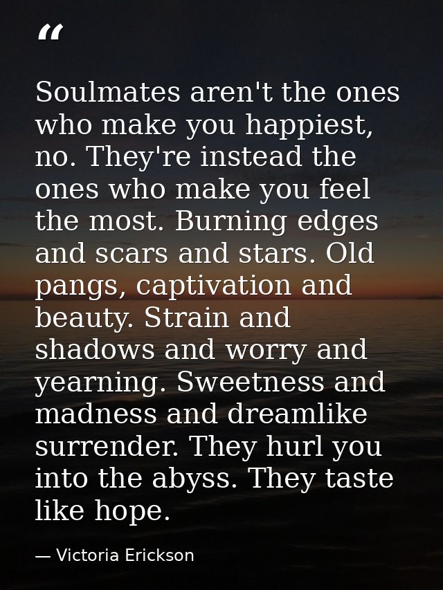 Soulmates aren't the ones who make you happiest, no. They're instead the ones who make you feel the most. Burning edges  — Victoria Erickson