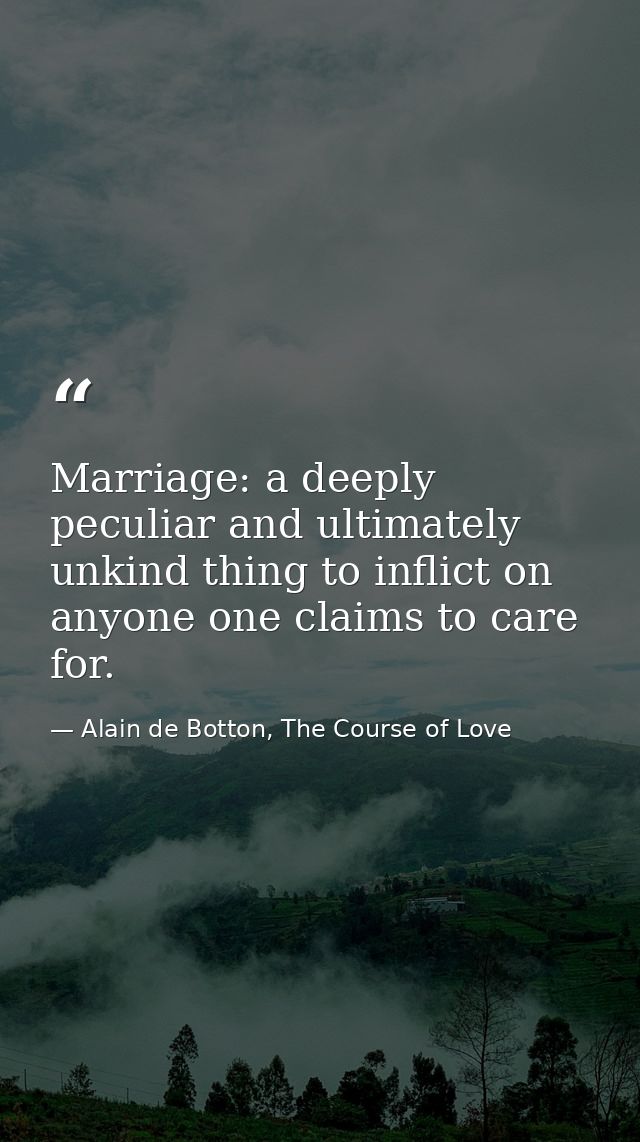Marriage: a deeply peculiar and ultimately unkind thing to inflict on anyone one claims to care for. — Alain de Botton, The Course of Love