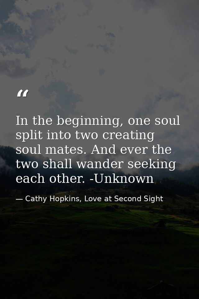 In the beginning, one soul split into two creating soul mates. And ever the two shall wander seeking each other. -Unknow — Cathy Hopkins, Love at Second Sight