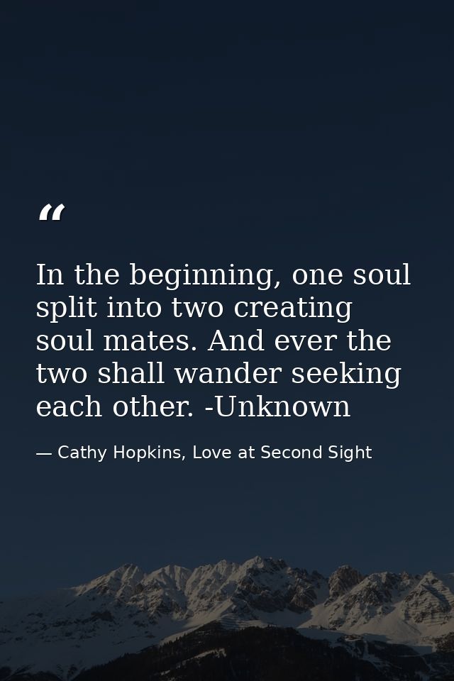 In the beginning, one soul split into two creating soul mates. And ever the two shall wander seeking each other. -Unknow — Cathy Hopkins, Love at Second Sight