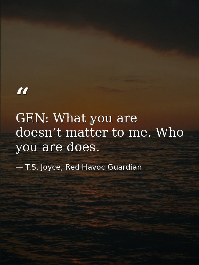 GEN: What you are doesn’t matter to me. Who you are does. — T.S. Joyce, Red Havoc Guardian