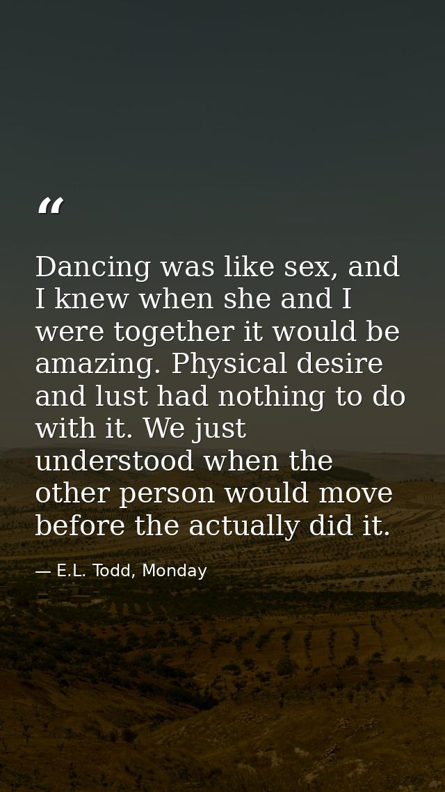 Dancing was like sex, and I knew when she and I were together it would be amazing. Physical desire and lust had nothing  — E.L. Todd, Monday