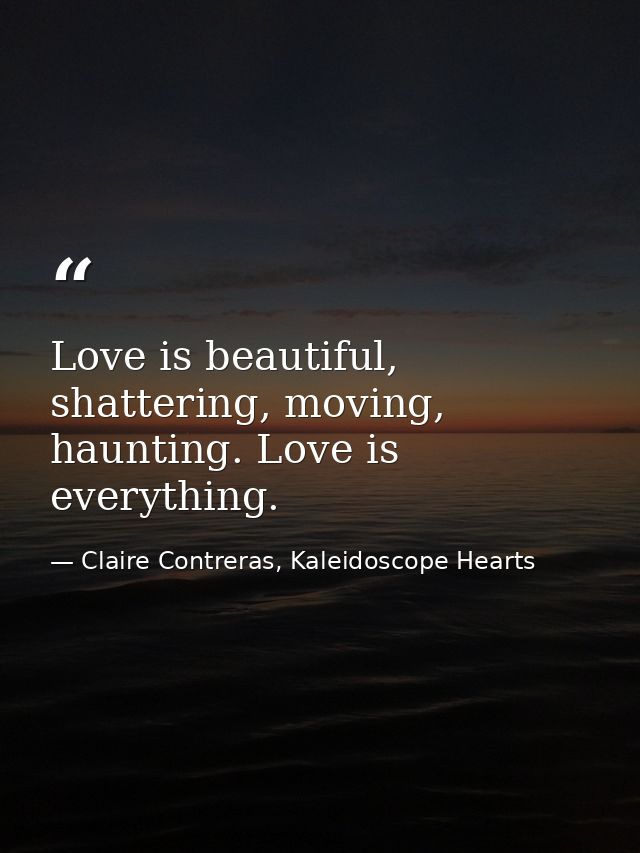 Love is beautiful, shattering, moving, haunting. Love is everything. — Claire Contreras, Kaleidoscope Hearts