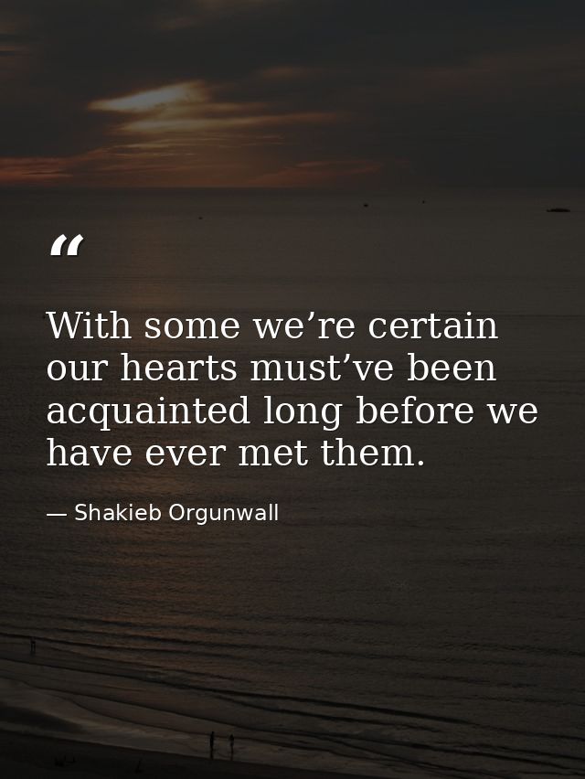 With some we’re certain our hearts must’ve been acquainted long before we have ever met them. — Shakieb Orgunwall