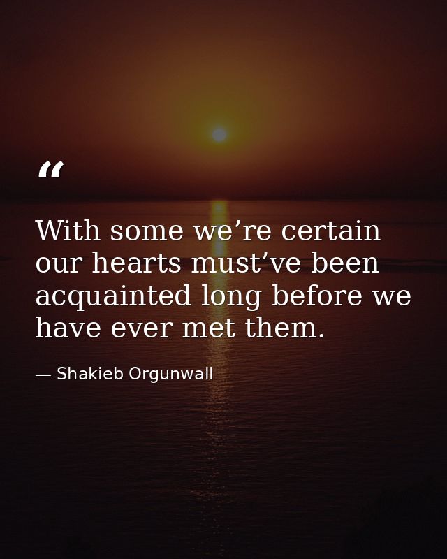 With some we’re certain our hearts must’ve been acquainted long before we have ever met them. — Shakieb Orgunwall