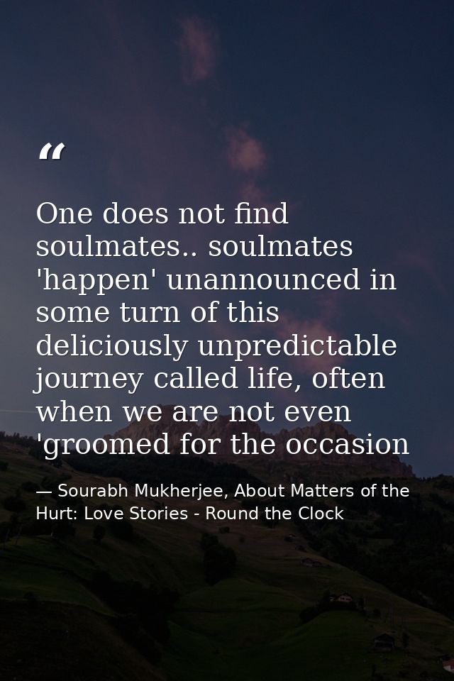 One does not find soulmates.. soulmates 'happen' unannounced in some turn of this deliciously unpredictable journey call — Sourabh Mukherjee, About Matters of the Hurt: Love Stories - Round the Clock