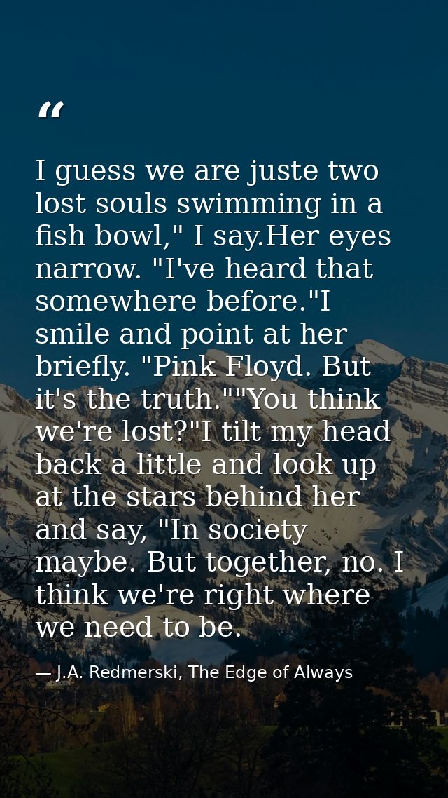 I guess we are juste two lost souls swimming in a fish bowl," I say.Her eyes narrow. "I've heard that somewhere before." — J.A. Redmerski, The Edge of Always