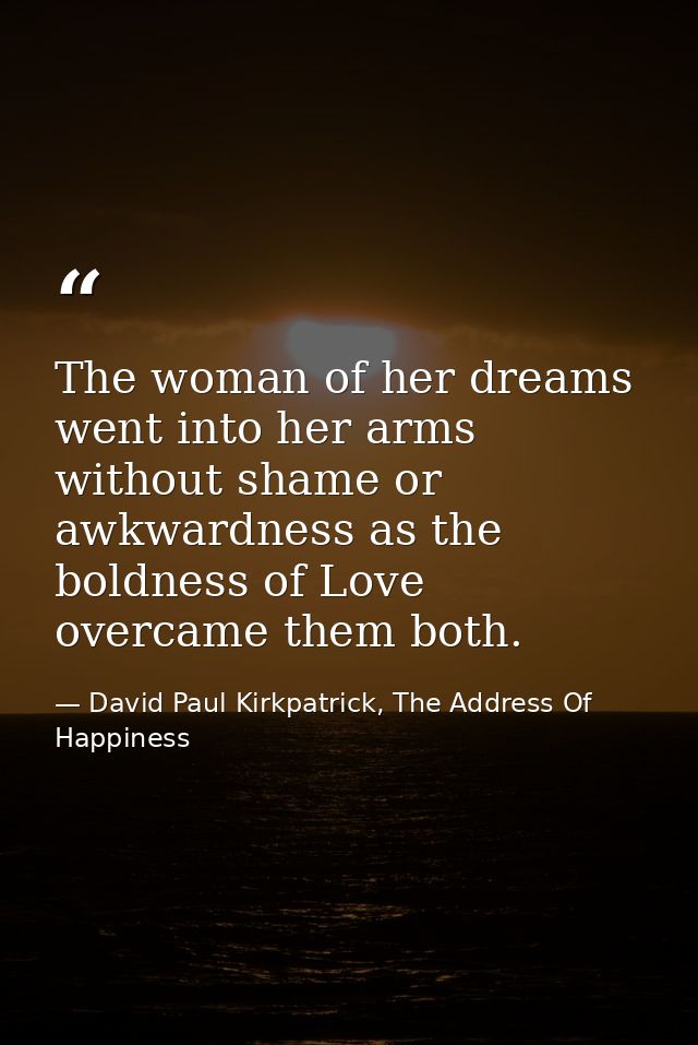 The woman of her dreams went into her arms without shame or awkwardness as the boldness of Love overcame them both. — David Paul Kirkpatrick, The Address Of Happiness