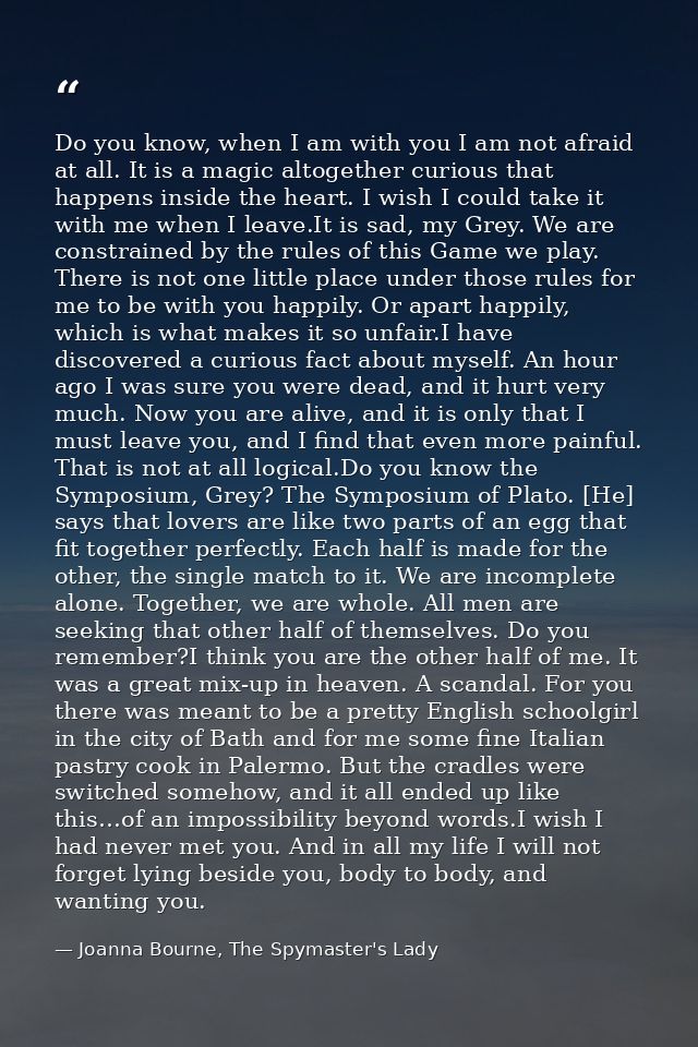 Do you know, when I am with you I am not afraid at all. It is a magic altogether curious that happens inside the heart.  — Joanna Bourne, The Spymaster's Lady