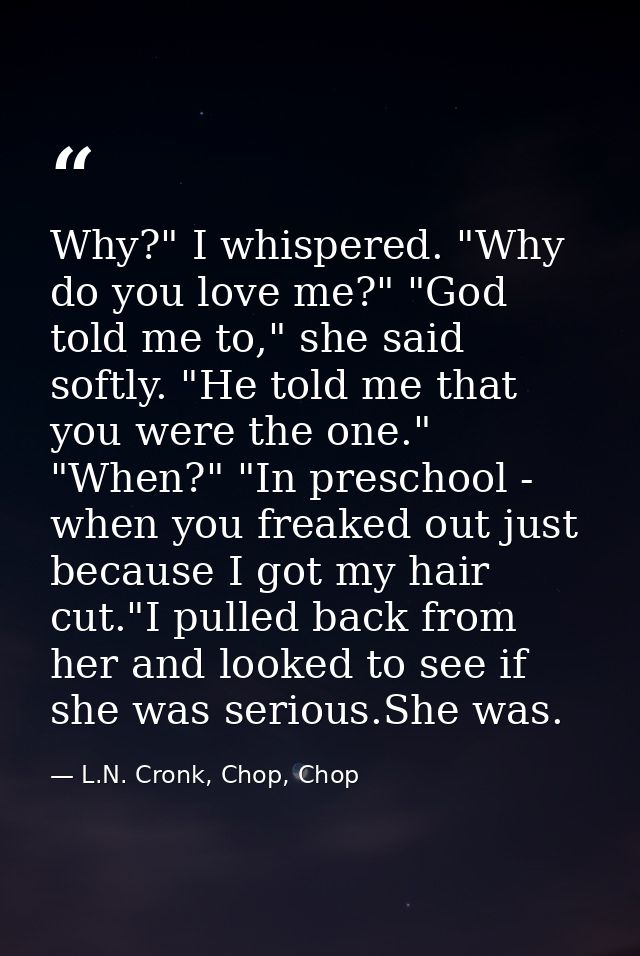 Why?" I whispered. "Why do you love me?" "God told me to," she said softly. "He told me that you were the one." "When?"  — L.N. Cronk, Chop, Chop