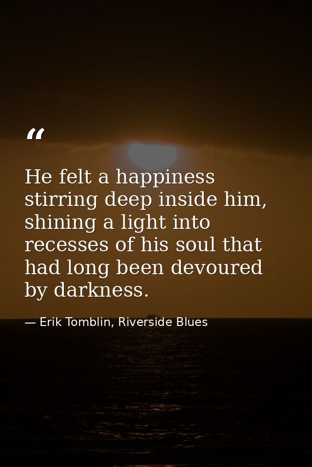 He felt a happiness stirring deep inside him, shining a light into recesses of his soul that had long been devoured by d — Erik Tomblin, Riverside Blues