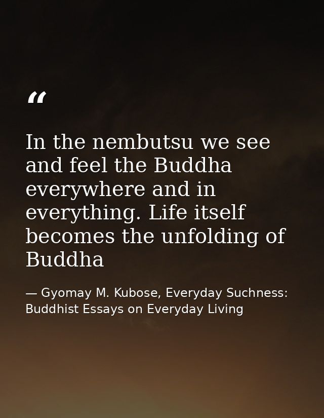In the nembutsu we see and feel the Buddha everywhere and in everything. Life itself becomes the unfolding of Buddha — Gyomay M. Kubose, Everyday Suchness: Buddhist Essays on Everyday Living