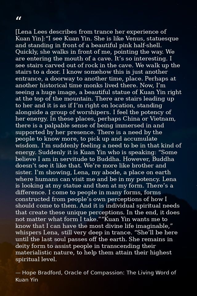 [Lena Lees describes from trance her experience of Kuan Yin]:“I see Kuan Yin. She is like Venus, statuesque and standing — Hope Bradford, Oracle of Compassion: The Living Word of Kuan Yin