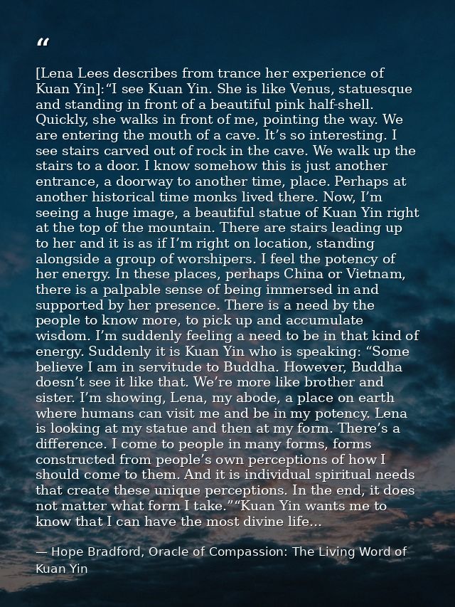 [Lena Lees describes from trance her experience of Kuan Yin]:“I see Kuan Yin. She is like Venus, statuesque and standing — Hope Bradford, Oracle of Compassion: The Living Word of Kuan Yin