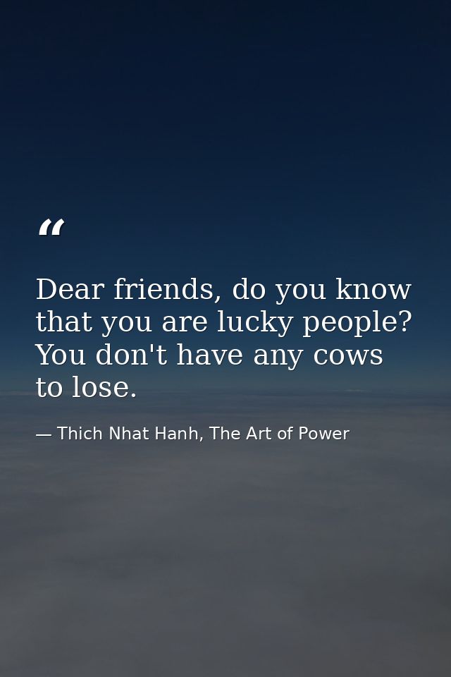 Dear friends, do you know that you are lucky people? You don't have any cows to lose. — Thich Nhat Hanh, The Art of Power