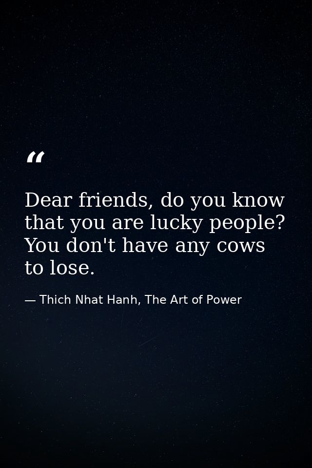 Dear friends, do you know that you are lucky people? You don't have any cows to lose. — Thich Nhat Hanh, The Art of Power