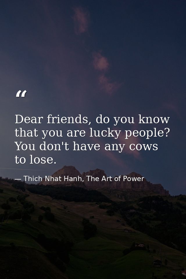 Dear friends, do you know that you are lucky people? You don't have any cows to lose. — Thich Nhat Hanh, The Art of Power