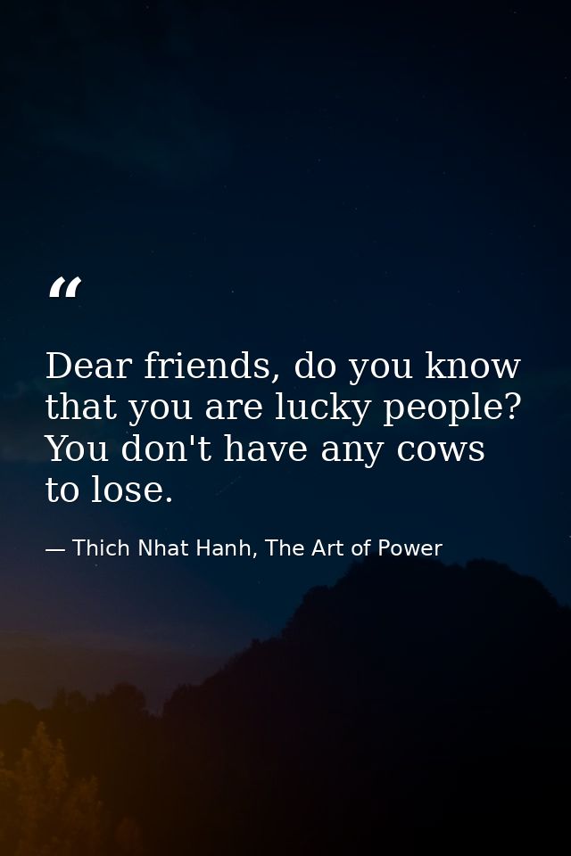 Dear friends, do you know that you are lucky people? You don't have any cows to lose. — Thich Nhat Hanh, The Art of Power