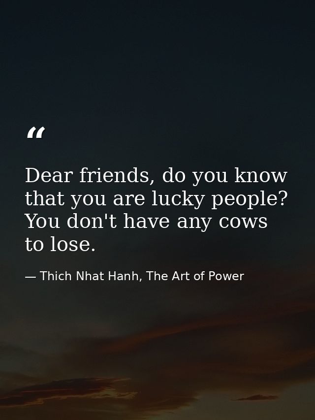 Dear friends, do you know that you are lucky people? You don't have any cows to lose. — Thich Nhat Hanh, The Art of Power
