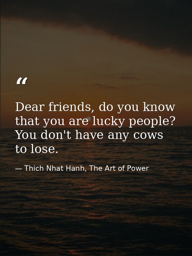 Dear friends, do you know that you are lucky people? You don't have any cows to lose. — Thich Nhat Hanh, The Art of Power