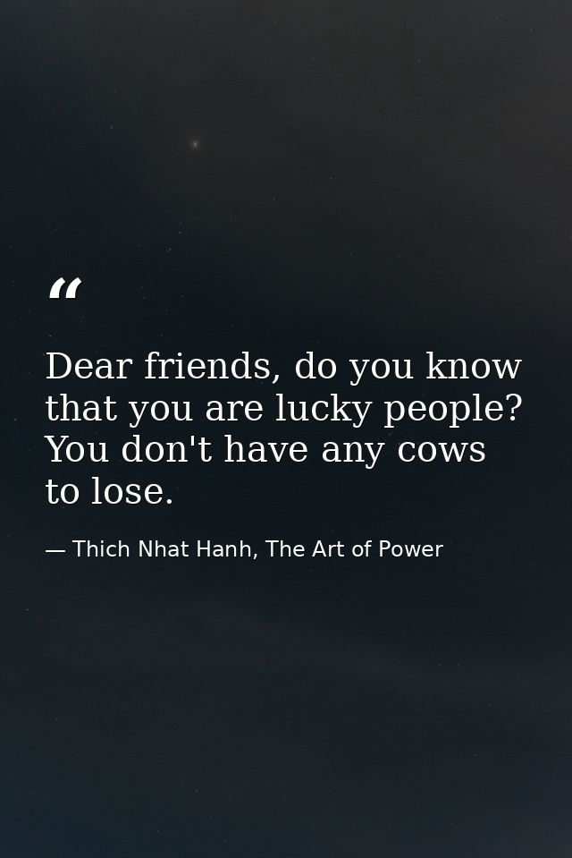 Dear friends, do you know that you are lucky people? You don't have any cows to lose. — Thich Nhat Hanh, The Art of Power
