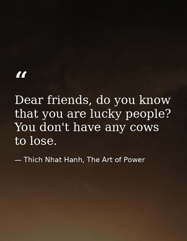Dear friends, do you know that you are lucky people? You don't have any cows to lose. — Thich Nhat Hanh, The Art of Power