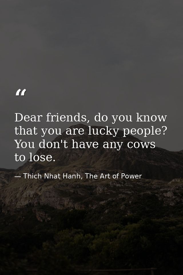 Dear friends, do you know that you are lucky people? You don't have any cows to lose. — Thich Nhat Hanh, The Art of Power