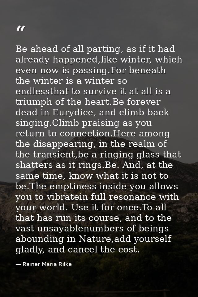 Be ahead of all parting, as if it had already happened,like winter, which even now is passing.For beneath the winter is  — Rainer Maria Rilke