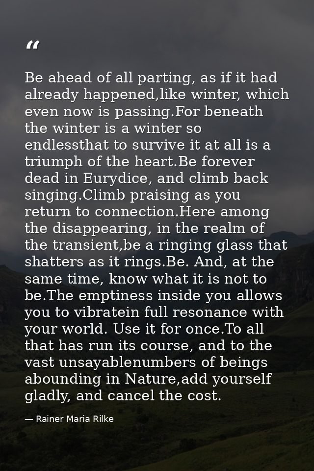 Be ahead of all parting, as if it had already happened,like winter, which even now is passing.For beneath the winter is  — Rainer Maria Rilke
