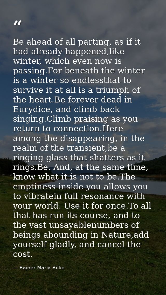 Be ahead of all parting, as if it had already happened,like winter, which even now is passing.For beneath the winter is  — Rainer Maria Rilke