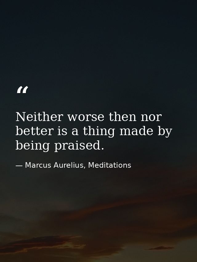 Neither worse then nor better is a thing made by being praised. — Marcus Aurelius, Meditations
