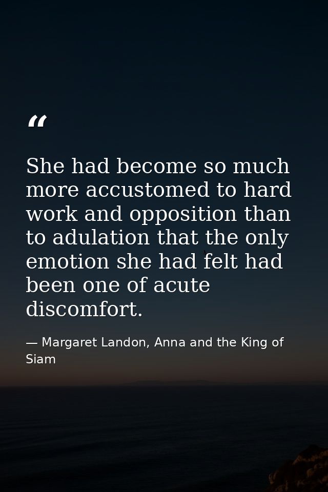 She had become so much more accustomed to hard work and opposition than to adulation that the only emotion she had felt  — Margaret Landon, Anna and the King of Siam