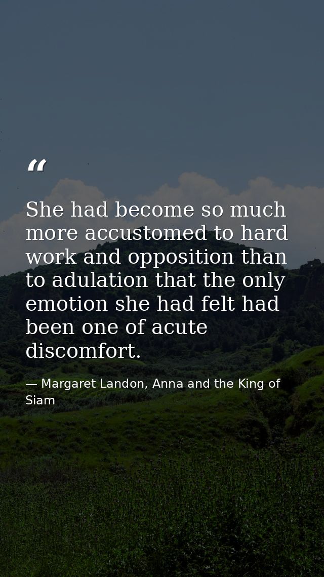 She had become so much more accustomed to hard work and opposition than to adulation that the only emotion she had felt  — Margaret Landon, Anna and the King of Siam