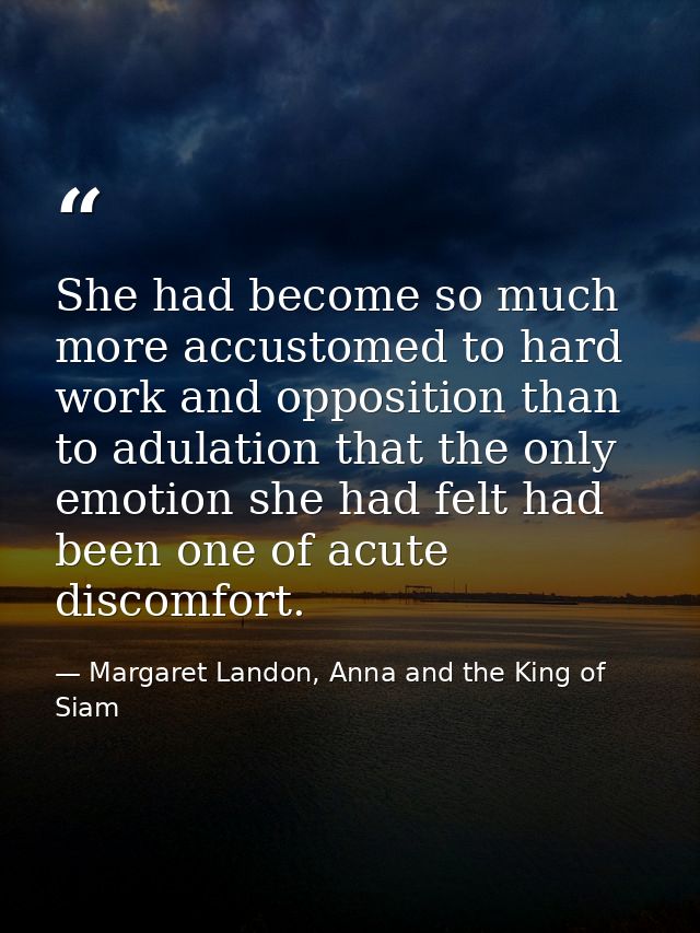 She had become so much more accustomed to hard work and opposition than to adulation that the only emotion she had felt  — Margaret Landon, Anna and the King of Siam