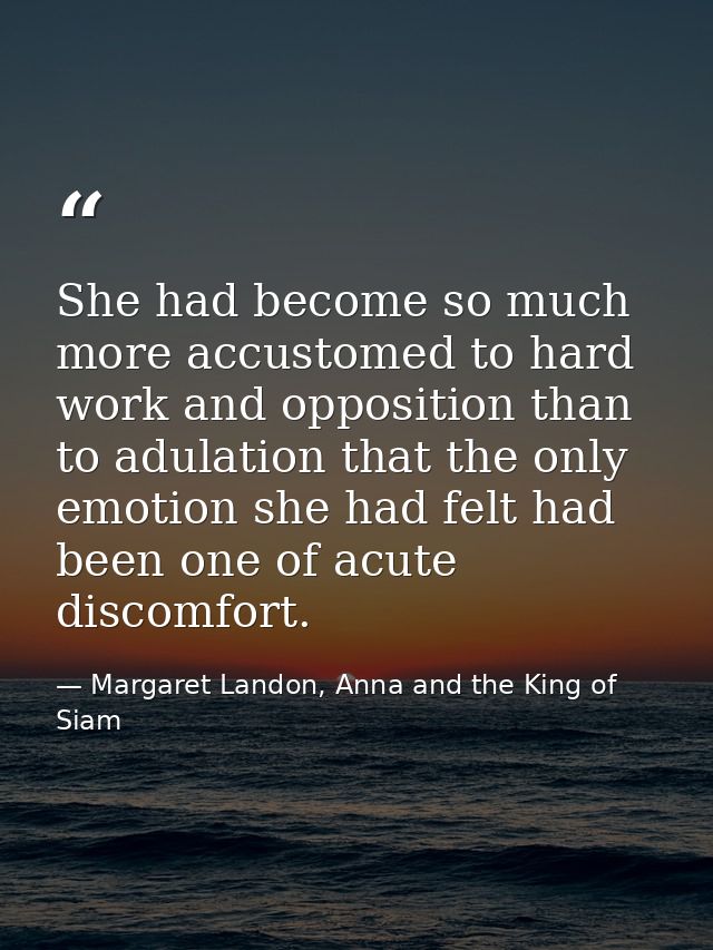 She had become so much more accustomed to hard work and opposition than to adulation that the only emotion she had felt  — Margaret Landon, Anna and the King of Siam