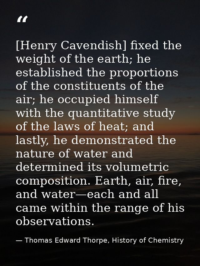 [Henry Cavendish] fixed the weight of the earth; he established the proportions of the constituents of the air; he occup — Thomas Edward Thorpe, History of Chemistry