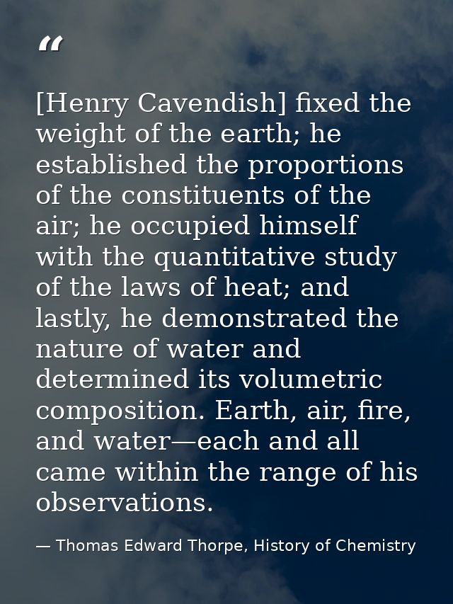[Henry Cavendish] fixed the weight of the earth; he established the proportions of the constituents of the air; he occup — Thomas Edward Thorpe, History of Chemistry