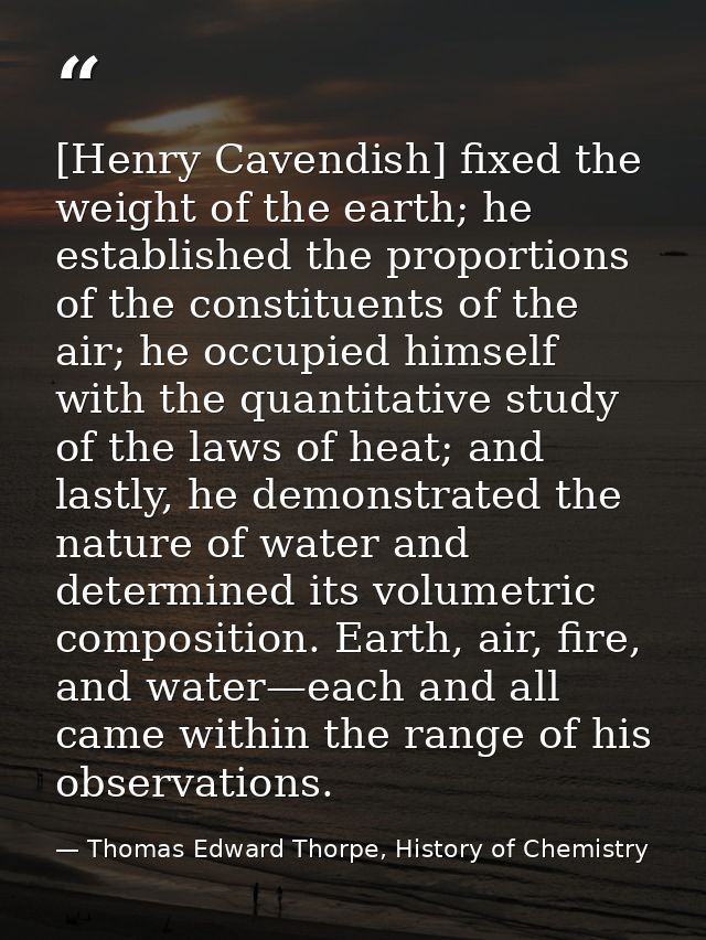 [Henry Cavendish] fixed the weight of the earth; he established the proportions of the constituents of the air; he occup — Thomas Edward Thorpe, History of Chemistry
