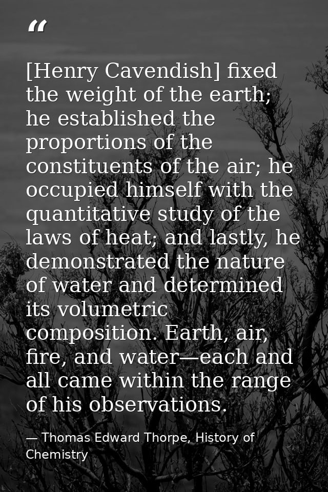 [Henry Cavendish] fixed the weight of the earth; he established the proportions of the constituents of the air; he occup — Thomas Edward Thorpe, History of Chemistry