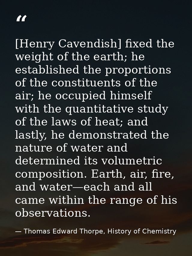 [Henry Cavendish] fixed the weight of the earth; he established the proportions of the constituents of the air; he occup — Thomas Edward Thorpe, History of Chemistry